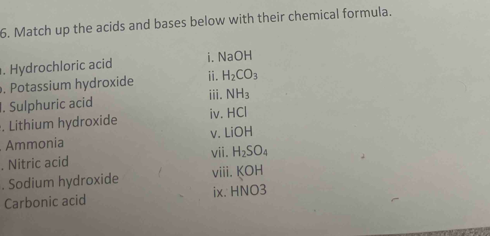 Match up the acids and bases below with their chemical formula. 
. Hydrochloric acid i. NaOH 
ⅱ. 
. Potassium hydroxide H_2CO_3
iii. 
1. Sulphuric acid NH_3. Lithium hydroxide 
iv. HCl
V. LiOH
Ammonia 
vii. 
. Nitric acid H_2SO_4. Sodium hydroxide viii. KOH
Carbonic acid ix. HNO3