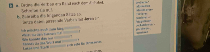 Ordne die Verben am Rand nach dem Alphabet. 
probieren" 
Schreibe sie auf. informieren 
b. Schreibe die folgenden Sätze ab. trainieren Interessieren-- 
Setze dabei passende Verben mit -leren ein. 
passieren — 
fotografieren 
buchstabieren 
Ich möchte euch zum Sieg gratulieren 
Willst du den Kuchen mal 
reparieren 
Wie konnte das nur ? 
Kannst du das Wort mal 
Lukas und Steffi sich sehr für Dinosaurier.