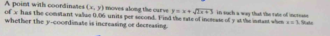 A point with coordinates (x,y) moves along the curve y=x+sqrt(2x+3) in such a way that the rate of increase
of x has the constant value 0.06 units per second. Find the rate of increase of y at the instant when x=3 State
whether the y-coordinate is increasing or decreasing.