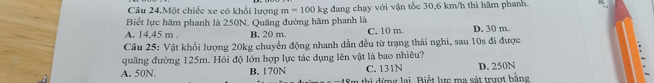 Câu 24.Một chiếc xe có khối lượng m=100kg đang chạy với vận tốc 30,6 km/h thì hãm phanh.
Biết lực hãm phanh là 250N. Quãng đường hãm phanh là
C. 10 m.
A. 14,45 m. B. 20 m. D. 30 m.
Câu 25: Vật khối lượng 20kg chuyển động nhanh dần đều từ trạng thái nghi, sau 10s đi được
quãng đường 125m. Hỏi độ lớn hợp lực tác dụng lên vật là bao nhiêu?
A. 50N. B. 170N C. 131N D. 250N
* 48m thì dừng lại. Biết lực ma sát trượt bằng