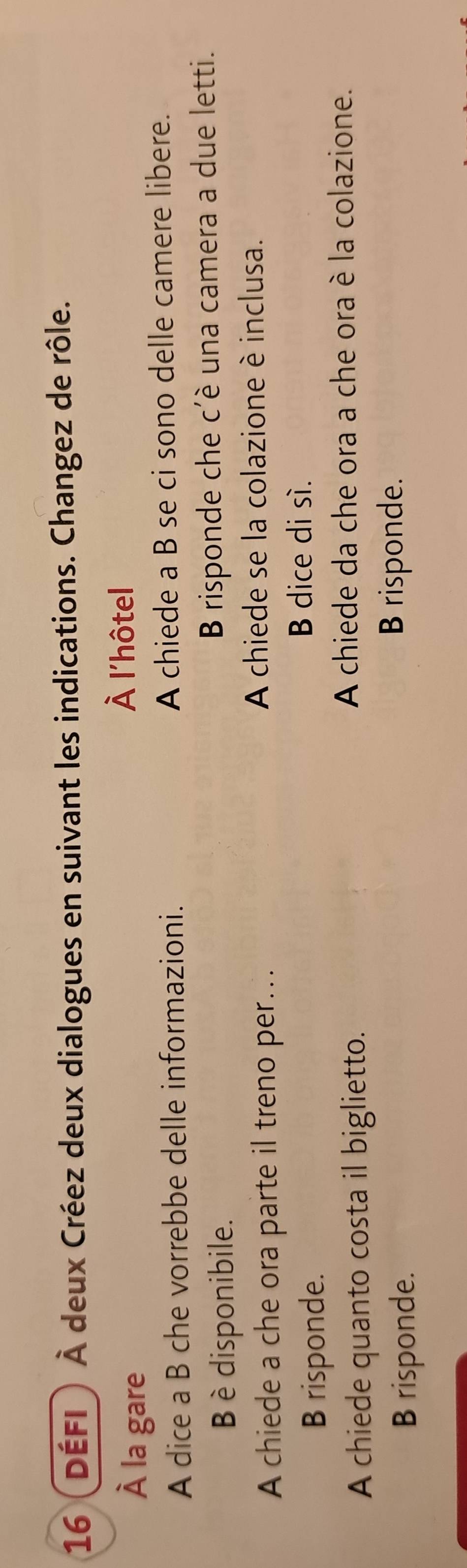 16 (DÉFI) À deux Créez deux dialogues en suivant les indications. Changez de rôle.
À la gare
À l'hôtel
A dice a B che vorrebbe delle informazioni. A chiede a B se ci sono delle camere libere.
B è disponibile. B risponde che c'è una camera a due letti.
A chiede a che ora parte il treno per… A chiede se la colazione è inclusa.
B risponde.
B dice di sí.
A chiede quanto costa il biglietto.
A chiede da che ora a che ora è la colazione.
B risponde.
B risponde.