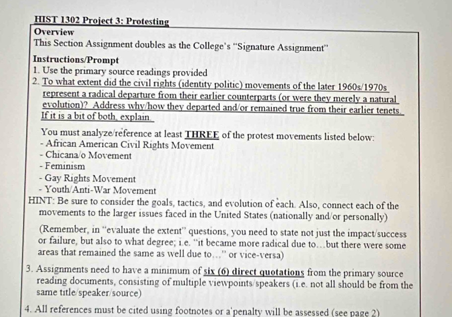 HIST 1302 Project 3: Protesting 
Overview 
This Section Assignment doubles as the College’s “Signature Assignment” 
Instructions/Prompt 
1. Use the primary source readings provided 
2. To what extent did the civil rights (identity politic) movements of the later 1960s/1970s 
represent a radical departure from their earlier counterparts (or were they merely a natural 
evolution)? Address why/how they departed and/or remained true from their earlier tenets. 
If it is a bit of both, explain. 
You must analyze/reference at least THREE of the protest movements listed below: 
- African American Civil Rights Movement 
- Chicana/o Movement 
- Feminism 
- Gay Rights Movement 
- Youth/Anti-War Movement 
HINT: Be sure to consider the goals, tactics, and evolution of each. Also, connect each of the 
movements to the larger issues faced in the United States (nationally and/or personally) 
(Remember, in “evaluate the extent” questions, you need to state not just the impact/success 
or failure, but also to what degree; i.e. “it became more radical due to…but there were some 
areas that remained the same as well due to.' or vice-versa) 
3. Assignments need to have a minimum of six (6) direct quotations from the primary source 
reading documents, consisting of multiple viewpoints/speakers (i.e. not all should be from the 
same title/speaker/source) 
4. All references must be cited using footnotes or a'penalty will be assessed (see page 2)