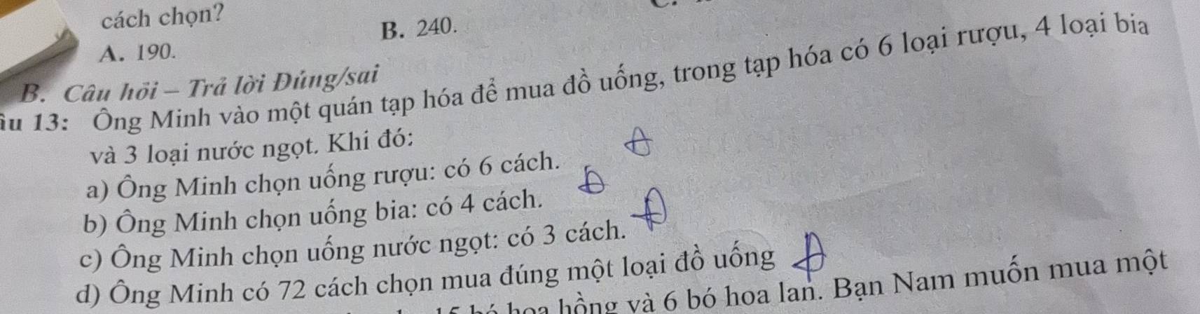 cách chọn?
B. 240.
A. 190.
Ấu 13: Ông Minh vào một quán tạp hóa để mua đồ uống, trong tạp hóa có 6 loại rượu, 4 loại bia
B. Câu hỏi - Trả lời Đủng/sai
và 3 loại nước ngọt. Khi đó:
a) Ông Minh chọn uống rượu: có 6 cách.
b) Ông Minh chọn uống bia: có 4 cách.
c) Ông Minh chọn uống nước ngọt: có 3 cách.
d) Ông Minh có 72 cách chọn mua đúng một loại đồ uống
hoa hồng và 6 bó hoa lan. Bạn Nam muốn mua một