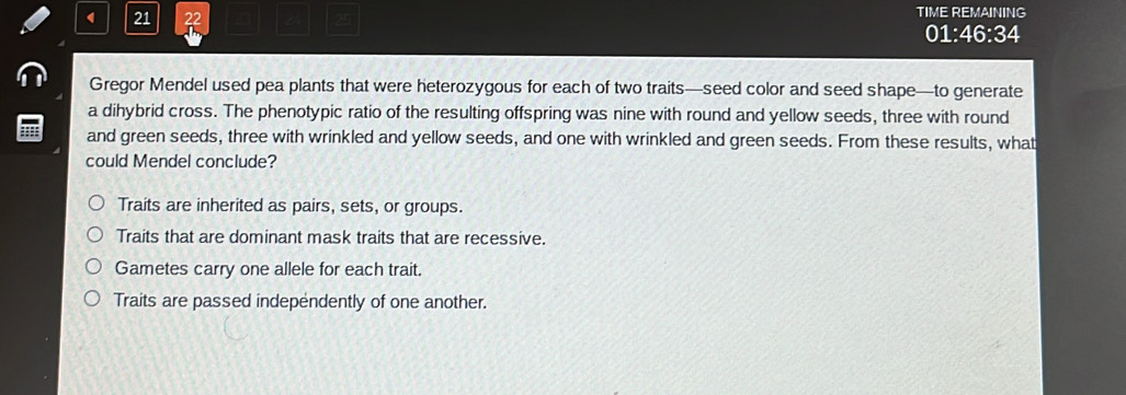 21 22 TIME REMAINING
25
01:46:34
Gregor Mendel used pea plants that were heterozygous for each of two traits—seed color and seed shape—to generate
a dihybrid cross. The phenotypic ratio of the resulting offspring was nine with round and yellow seeds, three with round
and green seeds, three with wrinkled and yellow seeds, and one with wrinkled and green seeds. From these results, what
could Mendel conclude?
Traits are inherited as pairs, sets, or groups.
Traits that are dominant mask traits that are recessive.
Gametes carry one allele for each trait.
Traits are passed independently of one another.