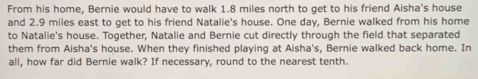 From his home, Bernie would have to walk 1.8 miles north to get to his friend Aisha's house 
and 2.9 miles east to get to his friend Natalie's house. One day, Bernie walked from his home 
to Natalie's house. Together, Natalie and Bernie cut directly through the field that separated 
them from Aisha's house. When they finished playing at Aisha's, Bernie walked back home. In 
all, how far did Bernie walk? If necessary, round to the nearest tenth.