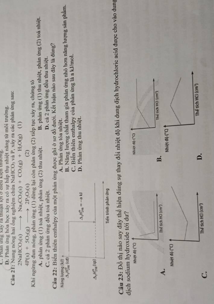 Phân ưng xây ra thuân lợi ở điều kiện thường.
D. Phản ứng hóa học xảy ra có sự hấp thụ nhiệt năng từ môi trường.
Câu 21: Nung nóng hai ống nghiệm chứa NaHCO_3 và P, xảy ra các phản ứng sau:
2NaHCO_3(s)to Na_2CO_3(s)+CO_2(g)+H_2O(g) (1)
4P(s)+5O_2(g)to 2P_2O_5(s) (2)
Khi ngừng đun nóng, phản ứng (1) dừng lại còn phản ứng (2) tiếp tục xảy ra, chứng tỏ
A. phản ứng (1) toả nhiệt, phản ứng (2) thu nhiệt. B. phản ứng (1) thu nhiệt, phản ứng (2) toả nhiệt.
C. cả 2 phản ứng đều toả nhiệt. D. cả 2 phản ứng đều thu nhiệt.
Câu 22: Biến thiên enthalpy của một phản ứng được ghi ở sơ đồ dưới. Kết luận nào sau đây là đúng?
Nãng lượng (kJ) 。 A. Phản ứng tỏa nhiệt.
△ _fH_(298)^o(cd)
B. Năng lượng chất tham gia phản ứng nhỏ hơn năng lượng sản phẩm.
C. Biến thiên enthalpy của phản ứng là a kJ/mol.
△ _1H_(298)^o=-akJ D. Phản ứng thu nhiệt.
△ _fH_(298)^o(sp)
Tiến trình phản ứng
Câu 23: Đồ thị nào say đây thể hiện đúng sự thay đổi nhiệt độ khi dung dịch hydrochloric acid được cho vào dung
dịch sodium hydroxide tới dư?
Nhiệt
A.
B.
C
D.