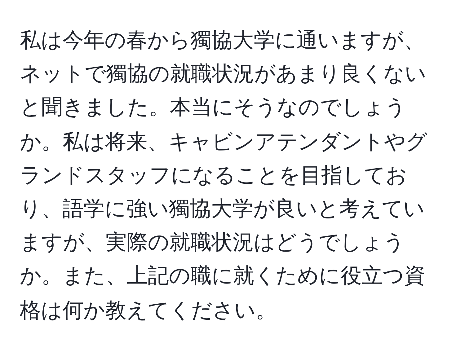 私は今年の春から獨協大学に通いますが、ネットで獨協の就職状況があまり良くないと聞きました。本当にそうなのでしょうか。私は将来、キャビンアテンダントやグランドスタッフになることを目指しており、語学に強い獨協大学が良いと考えていますが、実際の就職状況はどうでしょうか。また、上記の職に就くために役立つ資格は何か教えてください。