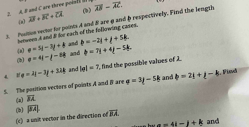 vector AB-vector AC. 
2. A, B and C are three points III J 
(a) vector AB+vector BC+vector CA. 
3. Position vector for points A and B area and b respectively. Find the length 
between A and B for each of the following cases. 
(a) a=5i-3j+k and _ b=-2_ i+_ j+5k. 
(b) a=4_ i-j-8k and b=7i+4j-5k. 
4. If a=lambda i-3j+3lambda k and |a|=7 , find the possible values of λ. 
5. The position vectors of points A and B are a=3j-5k and _ b=2_ i+_ j-k. Find 
(a) vector BA. 
(b) |vector BA|. 
(c) a unit vector in the direction of vector BA.
a=4i-j+k and