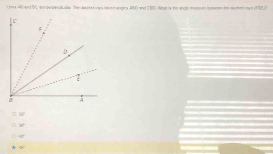 Lines AB and BC are perpendicular. The dashed rays bisect angles ABD and CBD. What is the angle measure between the dashed rays (FBE)?
50°
90°
40°
45°