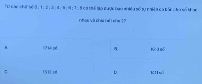 Từ các chữ số 0; 1; 2; 3; 4; 5; 6; 7; 8 có thể lập được bao nhiêu số tự nhiên có bốn chữ số khác
nhau và chia hết cho 2?
A. 1714 số B. 1613 số
C. 1512 số D. 1411 số