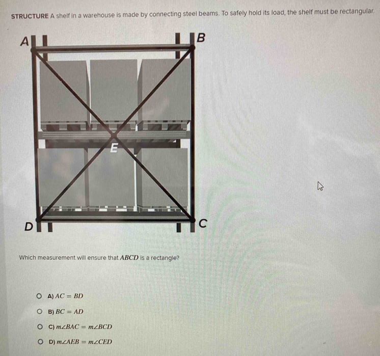 sTRUCTURE A shelf in a warehouse is made by connecting steel beams. To safely hold its load, the shelf must be rectangular.
Which measurement will ensure that ABCD is a rectangle?
A) AC=BD
B) BC=AD
C) m∠ BAC=m∠ BCD
D) m∠ AEB=m∠ CED