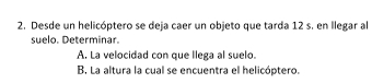 Desde un helicóptero se deja caer un objeto que tarda 12 s. en llegar al 
suelo. Determinar. 
A. La velocidad con que llega al suelo. 
B. La altura la cual se encuentra el helicóptero.