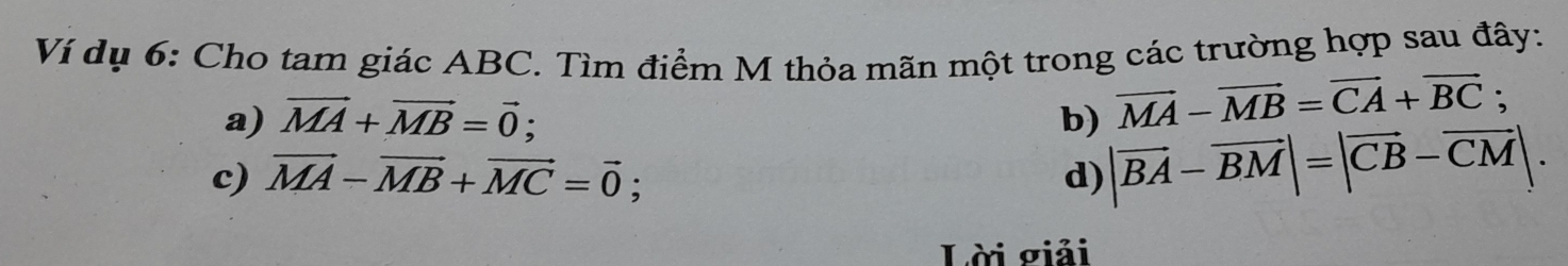 Ví dụ 6: Cho tam giác ABC. Tìm điểm M thỏa mãn một trong các trường hợp sau đây:
a) vector MA+vector MB=vector 0; b) vector MA-vector MB=vector CA+vector BC;
c) vector MA-vector MB+vector MC=vector 0;
d) |vector BA-vector BM|=|vector CB-vector CM|. 
Lời giải