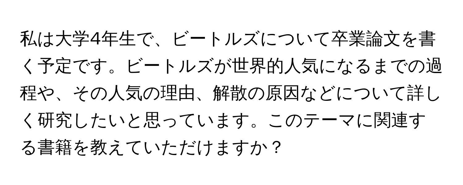 私は大学4年生で、ビートルズについて卒業論文を書く予定です。ビートルズが世界的人気になるまでの過程や、その人気の理由、解散の原因などについて詳しく研究したいと思っています。このテーマに関連する書籍を教えていただけますか？