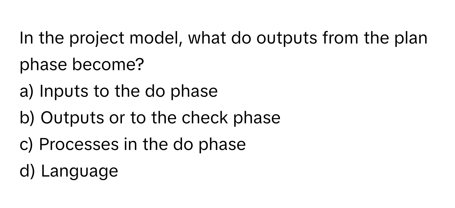 In the project model, what do outputs from the plan phase become?

a) Inputs to the do phase
b) Outputs or to the check phase
c) Processes in the do phase
d) Language