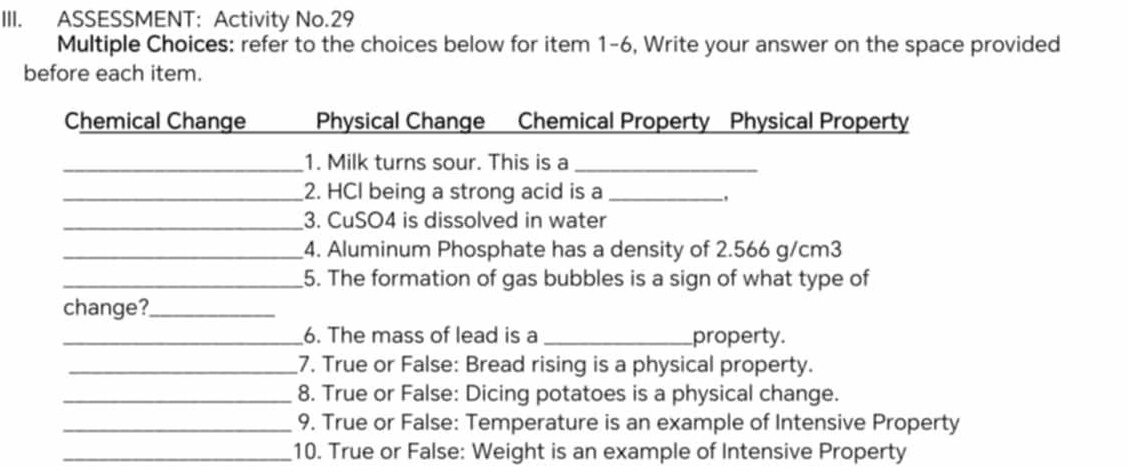 ASSESSMENT: Activity No.29 
Multiple Choices: refer to the choices below for item 1-6, Write your answer on the space provided 
before each item. 
Chemical Change Physical Change Chemical Property Physical Property 
_1. Milk turns sour. This is a_ 
_2. HCI being a strong acid is a_ 
, 
_3. CuSO4 is dissolved in water 
_4. Aluminum Phosphate has a density of 2.566 g/cm3
_5. The formation of gas bubbles is a sign of what type of 
change?_ 
_6. The mass of lead is a _property. 
_7. True or False: Bread rising is a physical property. 
_8. True or False: Dicing potatoes is a physical change. 
_9. True or False: Temperature is an example of Intensive Property 
_10. True or False: Weight is an example of Intensive Property