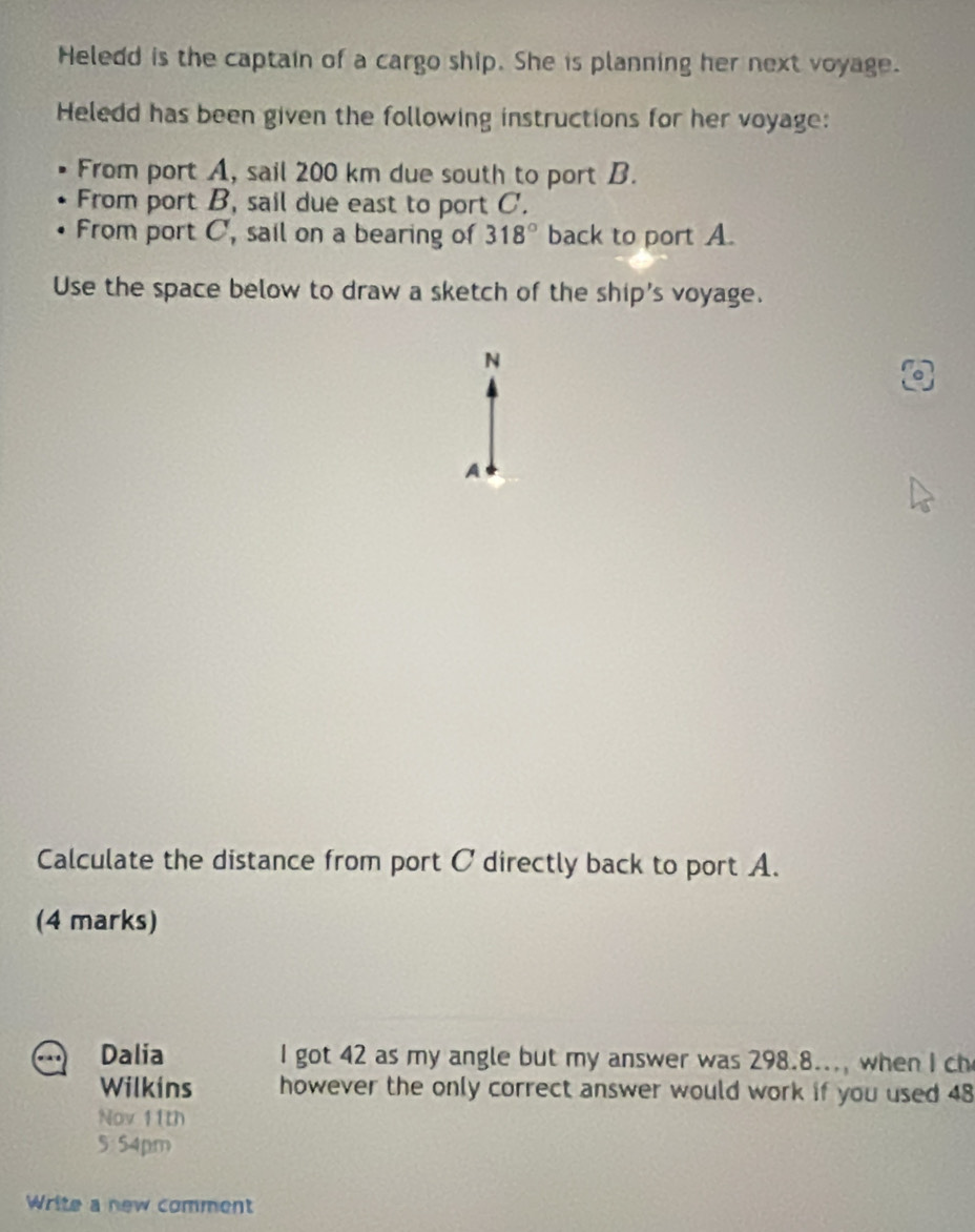 Heledd is the captain of a cargo ship. She is planning her next voyage. 
Heledd has been given the following instructions for her voyage: 
From port A, sail 200 km due south to port B. 
From port B, sail due east to port C. 
From port C, sail on a bearing of 318° back to port A. 
Use the space below to draw a sketch of the ship's voyage. 
N 
A 
Calculate the distance from port C directly back to port A. 
(4 marks) 
Dalia I got 42 as my angle but my answer was 298.8..., when I ch 
Wilkins however the only correct answer would work if you used 48 
Nov 11th 
5:54pm 
Write a new comment