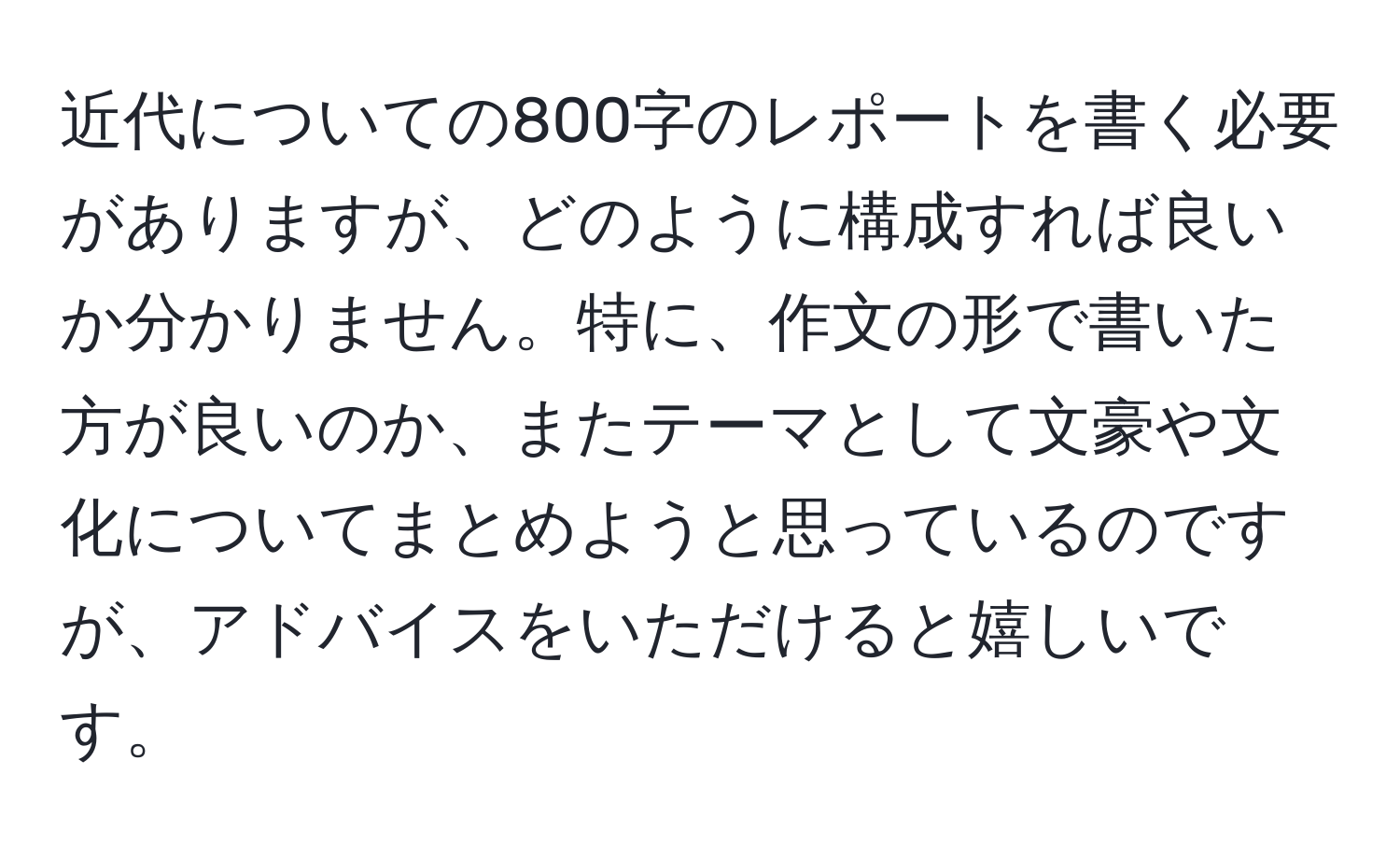 近代についての800字のレポートを書く必要がありますが、どのように構成すれば良いか分かりません。特に、作文の形で書いた方が良いのか、またテーマとして文豪や文化についてまとめようと思っているのですが、アドバイスをいただけると嬉しいです。