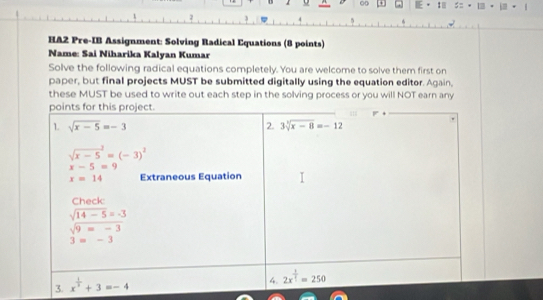 HA2 Pre-IB Assignment: Solving Radical Equations (8 points)
Name: Sai Niharika Kalyan Kumar
Solve the following radical equations completely. You are welcome to solve them first on
paper, but final projects MUST be submitted digitally using the equation editor. Again,
these MUST be used to write out each step in the solving process or you will NOT earn any