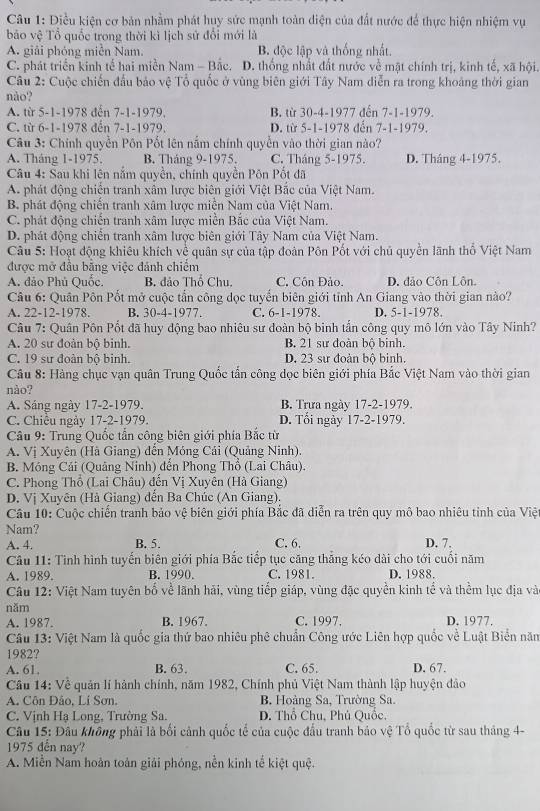 Điều kiện cơ bản nhằm phát huy sức mạnh toàn diện của đất nước để thực hiện nhiệm vụ
bảo vệ Tổ quốc trong thời kì lịch sử đổi mới là
A. giải phóng miền Nam. B. độc lập và thống nhất.
C. phát triển kinh tế hai miền Nam - Bắc. D. thống nhất đất nước về mặt chính trị, kinh tế, xã hội,
Câu 2: Cuộc chiến đầu bảo vệ Tổ quốc ở vùng biên giới Tây Nam diễn ra trong khoảng thời gian
nào?
A. từ 5-1-1978 đến 7-1-1979. B. từ 30-4-1977 đến 7-1-1979.
C. từ 6-1-1978 đến 7-1-1979, D. từ 5-1-1978 đến 7-1-1979.
Câu 3: Chính quyền Pôn Pốt lên nấm chính quyền vào thời gian nào?
A. Tháng 1-1975. B. Tháng 9-1975. C. Tháng 5-1975. D. Tháng 4-1975.
Câu 4: Sau khi lên nắm quyền, chính quyền Pôn Pốt đã
A. phát động chiến tranh xâm lược biên giới Việt Bắc của Việt Nam.
B. phát động chiến tranh xâm lược miễn Nam của Việt Nam.
C. phát động chiến tranh xâm lược miễn Bắc của Việt Nam.
D. phát động chiến tranh xâm lược biên giới Tây Nam của Việt Nam.
Câu 5: Hoạt động khiêu khích về quân sự của tập đoàn Pôn Pốt với chủ quyền lãnh thổ Việt Nam
được mở đầu bằng việc đánh chiếm
A. đảo Phủ Quốc. B. đảo Thổ Chu, C. Côn Đảo. D. đảo Côn Lôn.
Câu 6: Quân Pôn Pốt mở cuộc tần công dọc tuyển biên giới tỉnh An Giang vào thời gian nào?
A. 22-12-1978. B. 30-4-1977. C. 6-1-1978. D. 5-1-1978.
Câu 7: Quân Pôn Pốt đã huy động bao nhiêu sư đoàn bộ binh tấn công quy mô lớn vào Tây Ninh?
A. 20 sư đoàn bộ binh. B. 21 sư đoàn bộ binh.
C. 19 sư đoàn bộ binh. D. 23 sư đoàn bộ binh.
Câu 8: Hàng chục vạn quân Trung Quốc tấn công dọc biên giới phía Bắc Việt Nam vào thời gian
nào?
A. Sáng ngày 17-2-1979. B. Trưa ngày 17-2-1979.
C. Chiều ngày 17-2-1979. D. Tổi ngày 17-2-1979.
Câu 9: Trung Quốc tấn công biên giới phía Bắc từ
A. Vị Xuyên (Hà Giang) đến Móng Cải (Quảng Ninh).
B. Móng Cái (Quâng Ninh) đến Phong Thổ (Lai Châu).
C. Phong Thổ (Lai Châu) đến Vị Xuyên (Hà Giang)
D. Vị Xuyên (Hà Giang) đến Ba Chúc (An Giang).
Cầu 10: Cuộc chiến tranh bảo vệ biên giới phía Bắc đã diễn ra trên quy mô bao nhiêu tỉnh của Việ
Nam?
A. 4. B. 5. C. 6. D. 7.
Câu 11: Tình hình tuyến biên giới phía Bắc tiếp tục căng thắng kéo dài cho tới cuối năm
A. 1989. B. 1990. C. 1981. D. 1988.
Câu 12: Việt Nam tuyên bố về lãnh hải, vùng tiếp giáp, vùng đặc quyền kinh tể và thềm lục địa và
năm
A. 1987. B. 1967. C. 1997. D. 1977.
Câu 13: Việt Nam là quốc gia thứ bao nhiêu phê chuẩn Công ước Liên hợp quốc về Luật Biển năm
1982?
A. 61. B. 63. C. 65. D. 67.
Câu 14: Về quản lí hành chính, năm 1982, Chính phủ Việt Nam thành lập huyện đảo
A. Côn Dảo, Li Sơn. B. Hoàng Sa, Trường Sa.
C. Vịnh Hạ Long, Trường Sa.  D. Thổ Chu, Phú Quốc,
Câu 15: Đâu không phải là bối cảnh quốc tế của cuộc đầu tranh báo vệ Tổ quốc từ sau tháng 4-
1975 đến nay?
A. Miễn Nam hoàn toàn giải phóng, nền kinh tế kiệt quệ.