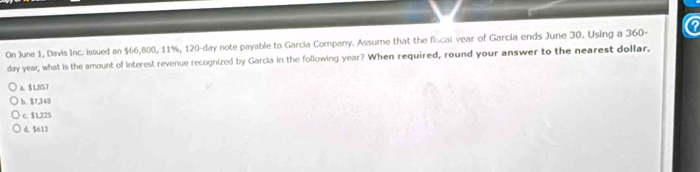 On June 1, Davis Inc. issued an $66,800, 11%, 120-day note payable to Garcia Company. Assume that the fiscal year of Garcia ends June 30. Using a 360-
day year, what is the amount of Interest revenue recognized by Garcia in the following year? When required, round your answer to the nearest dollar,
a. $1,857
b、 $7,348
c. $1,225
d. $612