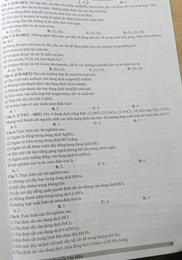 C.B. D. 4.
Câu 2. [CD-SBT] Để lợp nhà, các tầm tôn (thép mông mạ kẽm) được gần với nhau bởi các đinh thép. Theo
thời gian, cắc tấm tôn bị ăn mòn. Những nhận định nào sau đây là đúng?
(1) Vị trí đóng đinh thép dễ xảy ra ăn mòn hơn các vị trí khác
(2) Tầm tồn bị ăn mòn từ trong ra ngoài do thép bị ăn mòn trước kẽm.
(3) Sắt trong tấm tôn không bị ăn mòn theo thời gian.
(4) Lớp tráng kẽm bị ăn mòn trước.
A (1). (2). B. (1), (4). C. (2), (3). D. (1), (3), (4).
Câu 3 [CD-SBT]. Những phát biểu nào sau đây là đủng khi nói về sự ăn mòn của gang, thép trong không
khí ẩm?
(a) Dạng ăn mòn hoá học là chủ yếu, do sắt dễ dàng phản ứng với oxygen trong không khí.
(b) Carbon bị khử tại cathode.
(c) Oxygen đóng vai trò là chất oxi hoá.
(d) Tại anode, Fe bị oxi hoá thành Fe^(2+).
(e) Carbon đóng vai trò là cực âm (anode), sắt là cực dương (cathode) khi sự ăn mòn xảy ra.
A (a). (b). B. (b), (c). C. (c), (d). D. (d), (c).
Câu 4. [CD-SBT] Cho các trường hợp ăn mòn kim loại sau:
a) Cho một mẫu sodium vào dung dịch copper(II) sulfate.
b) Nhúng một thanh kēm vào dung dịch silver nitrate.
c) Nhúng một thanh sắt vào dung dịch iron(III) chloride.
d) Cho nước vào hỗn hợp bột magnesium, sắt và muối ăn.
e) Trộn bột Zn vào bột CuSO₄.
Số trường hợp có xảy ra ăn mòn điện hoá?
B. 2. C. 3. D. 4.
A. 1.
Câu 5. [CTST - SBT] Cho 4 dung dịch riêng biệt: (1) HCl, (2) CuCl₂, (3) FeCl₃, (4) hỗn hợp HCl, CuCl₂.
Nhưng một thanh sắt nguyên chất vào mỗi dung dịch nếu trên. Số trường hợp xuất hiện ăn mòn điện hoá là
B. 1. C. 2. D. 3.
A. 0.
Câu 6.Thực hiện các thí nghiệm sau:
(1) Ngâm lá đồng trong dung dịch AgNO₃.
(2) Ngâm lá kẽm trong dung dịch HCl loãng.
(3) Ngâm lá sắt được cuộn dây đồng trong dung dịch HCl.
(4) Đặt một vật làm bằng gang ngoài không khí ẩm trong nhiều ngày.
(5) Ngâm một miếng đồng vào dung dịch Fe_2(SO_4)_3.
Số thí nghiệm xảy ra ăn mòn điện hoá là D. 4.
C. 3.
A. 1. B. 2.
Câu 7. Thực hiện các thí nghiệm sau:
(1) Những sợi dây bạc trong dung địch HNO_3.
(2) Đốt dây nhôm trong không khí.
(3) Lấy sợi dây đồng quấn quanh đinh sắt rồi nhúng vào dung dịch HCl.
(4) Nhúng thanh kẽm trong dung dịch CuSO₄.
ố trường hợp xuất hiện ăn mòn điện hoá là C. 4. D. 5.
A. 2. B. 3.
Câu 8. Thực hiện các thí nghiệm sau:
(1) Thá đinh sắt vào dung dịch HCl.
(2) Thả đinh sắt vào dung dịch FeCl₃.
3) Thả đinh sắt vào dung dịch Cu(NO_3)_2. O_2.
4) Đốt đinh sắt trong bình kín chứa đầy khí
5) Nối một dây nickel với một dây sắt rồi đề trong không khí ẩm.
32
Thá định sắt vào dung dịch chứa đồng thời CuSO_4 và H_2SO; loãng.
Vguyễn Văn Hiện