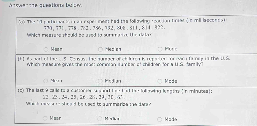 Answer the questions below.
(a) The 10 participants in an experiment had the following reaction times (in milliseconds):
770 , 771 , 778 , 782 , 786 , 792 , 808 , 811 , 814 , 822.
Which measure should be used to summarize the data?
Mean Median Mode
(b) As part of the U.S. Census, the number of children is reported for each family in the U.S.
Which measure gives the most common number of children for a U.S. family?
Mean Median Mode
(c) The last 9 calls to a customer support line had the following lengths (in minutes):
22 , 23 , 24 , 25 , 26 , 28 , 29 , 30 , 63.
Which measure should be used to summarize the data?
Mean Median Mode