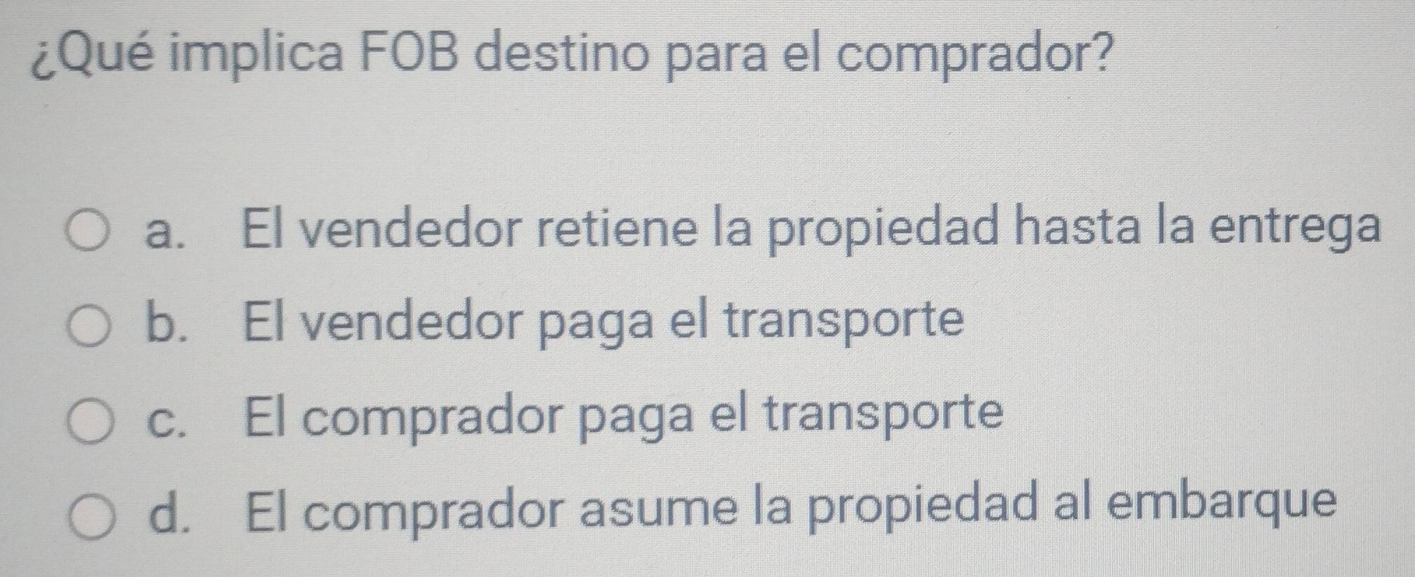 ¿Qué implica FOB destino para el comprador?
a. El vendedor retiene la propiedad hasta la entrega
b. El vendedor paga el transporte
c. El comprador paga el transporte
d. El comprador asume la propiedad al embarque