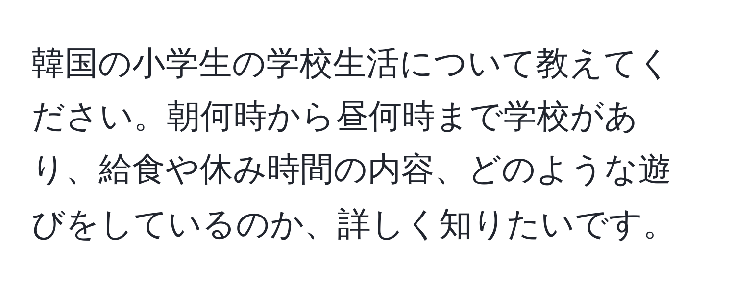 韓国の小学生の学校生活について教えてください。朝何時から昼何時まで学校があり、給食や休み時間の内容、どのような遊びをしているのか、詳しく知りたいです。