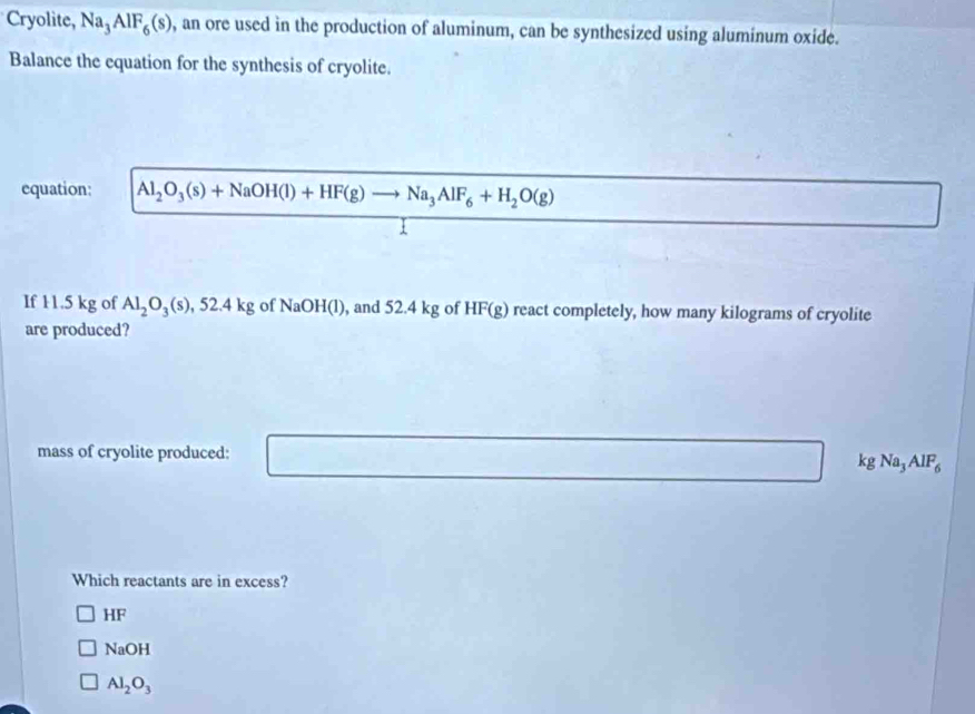 Cryolite, Na_3AlF_6(s) , an ore used in the production of aluminum, can be synthesized using aluminum oxide.
Balance the equation for the synthesis of cryolite.
equation: Al_2O_3(s)+NaOH(l)+HF(g)to Na_3AlF_6+H_2O(g)
If 11.5 kg of Al_2O_3(s) ,52.4kg of NaOH(l) , and 52.4 kg of HF(g) react completely, how many kilograms of cryolite
are produced?
mass of cryolite produced:
k gNa_3AlF_6
Which reactants are in excess?
HF
NaOH
Al_2O_3