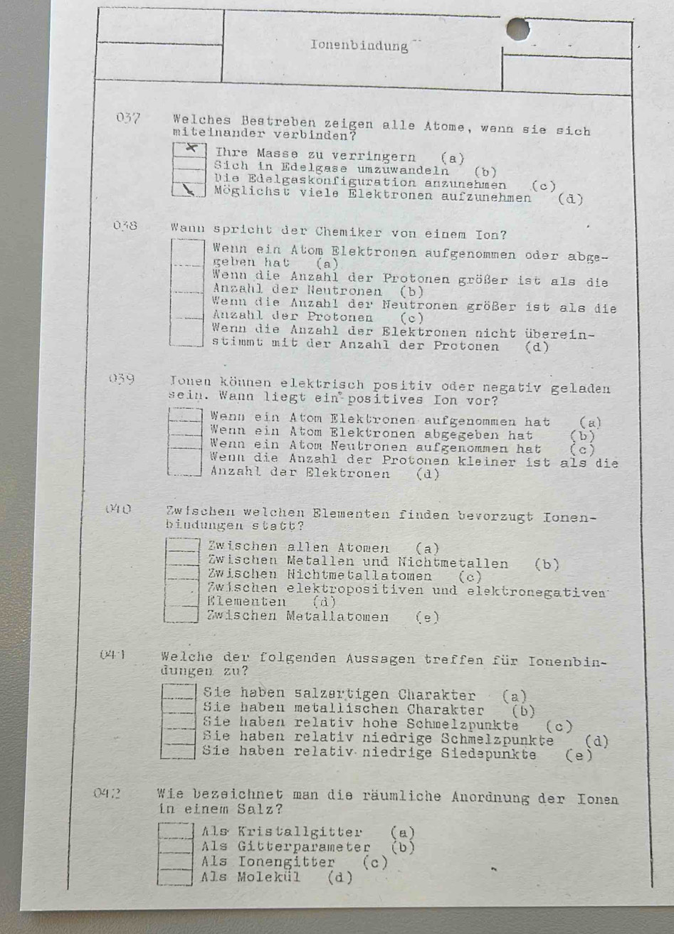 Ionenbindung
037  Welches Bestreben zeigen alle Atome, wenn sie sich
miteinander verbinden?
X  Thre Masse zu verringern (a)
Sich in Edelgase umzüwandeln (b)
Die Edelgaskonfiguration anzunehmen (c)
Möglichst viele Elektronen aufzunehmen (d)
038 Wann spricht der Chemiker von einem Ion?
Wenn ein Atom Elektronen aufgenommen oder abge-
geben hat (a)
Wenn die Anzahl der Protonen größer ist als die
Anzähl der Neutronen (b)
Wenn die Auzahl der Neutronen größer ist als die
Anzahl der Protonen (c)
Wenn die Anzahl der Elektronen nicht überei n-
stimmt mit der Anzahl der Protonen (d)
039 Jonen können elektrisch positiv oder negativ geladen
sein. Wann liegt ein positives Ion vor?
Wenn ein Atom Elektronen aufgenommen hat (a)
Wenn ein Atom Elektronen abgegeben hat (b)
Wenn ein Atom Neutronen aufgenommen hat (c)
Wenn die Anzahl der Protonen kleiner ist als die
Anzähl der Elektronen (a)
04 0 Zwischen welchen Elementen finden bevorzugt Ionen-
bindungen statt?
Zwischen allen Atomen (a)
Zwischen Metallen und Nichtmetallen (b)
Zwischen Nichtmetallatomen (c)
Zwischen elektropositiven und elektronegativent
Elementen ( d )
Zwischen Metallatomen (e)
04   Welche der folgenden Aussagen treffen für Ionenbin-
dungen zu?
Sie haben salzartigen Charakter (a)
Sie haben metallischen Charakter (b)
Sie haben relativ hohe Schmelzpunkte (c)
Sie haben relativ niedrige Schmelzpunkte (d)
Sie haben relativ niedrige Siedəpunkte (e)
0412 Wie bezeichnet man die räumliche Anordnung der Ionen
in einem Salz?
Als Kristallgitter (a)
Als Gitterparameter (b)
Als Ionengitter (c)
Als Molekül