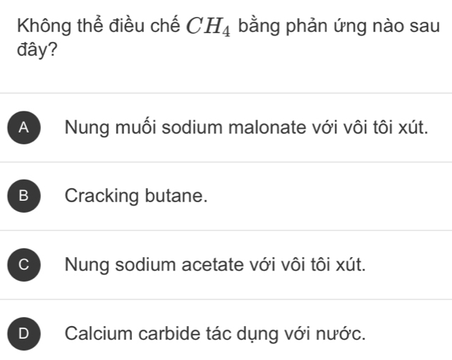 Không thể điều chế CH_4 bằng phản ứng nào sau
đây?
A Nung muối sodium malonate với vôi tôi xút.
B Cracking butane.
C Nung sodium acetate với vôi tôi xút.
D Calcium carbide tác dụng với nước.