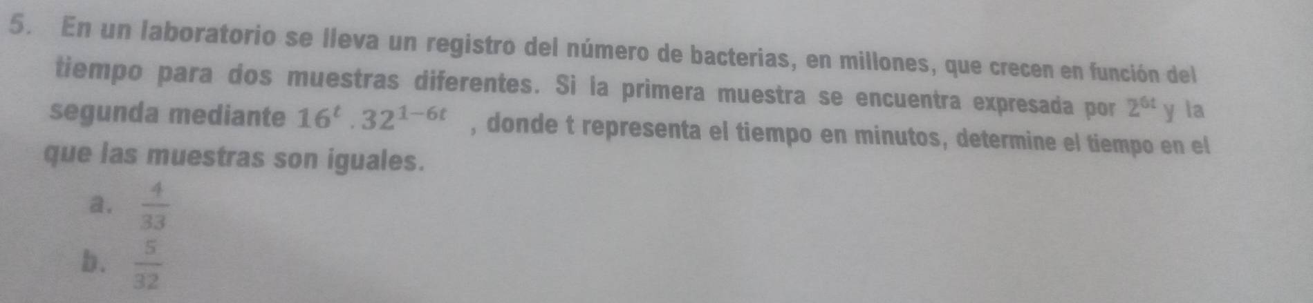 En un laboratorio se lleva un registro del número de bacterias, en millones, que crecen en función del
tiempo para dos muestras diferentes. Si la primera muestra se encuentra expresada por 2^(6t) y la
segunda mediante 16^t.32^(1-6t) , donde t representa el tiempo en minutos, determine el tiempo en el
que las muestras son iguales.
a.  4/33 
b.  5/32 