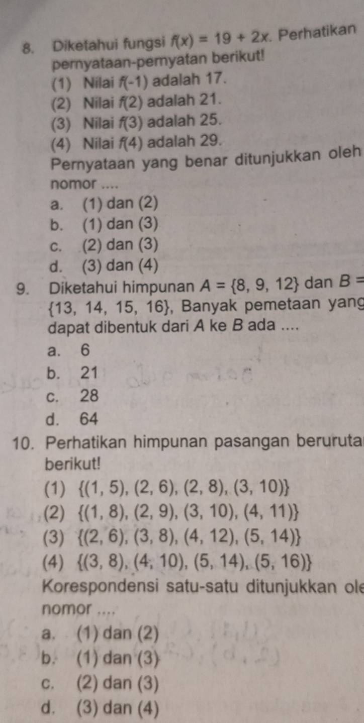 Diketahui fungsi f(x)=19+2x. Perhatikan
pernyataan-pemyatan berikut!
(1) Nilai f(-1) adalah 17.
(2) Nilai f(2) adalah 21.
(3) Nilai f(3) adalah 25.
(4) Nilai f(4) adalah 29.
Pernyataan yang benar ditunjukkan oleh
nomor ....
a. (1) dan (2)
b. (1) dan (3)
c. (2) dan (3)
d. (3) dan (4)
9. Diketahui himpunan A= 8,9,12 dan B=
 13,14,15,16 , Banyak pemetaan yang
dapat dibentuk dari A ke B ada ....
a. 6
b. 21
c. 28
d. 64
10. Perhatikan himpunan pasangan beruruta
berikut!
(1)  (1,5),(2,6),(2,8),(3,10)
(2)  (1,8),(2,9),(3,10),(4,11)
(3)  (2,6),(3,8),(4,12),(5,14)
(4)  (3,8),(4,10),(5,14),(5,16)
Korespondensi satu-satu ditunjukkan ole
nomor ....
a. (1) dan (2)
b. (1) dan (3)
c. (2) dan (3)
d. (3) dan (4)