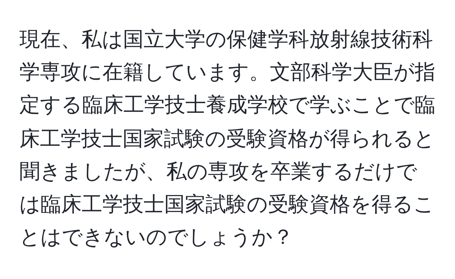 現在、私は国立大学の保健学科放射線技術科学専攻に在籍しています。文部科学大臣が指定する臨床工学技士養成学校で学ぶことで臨床工学技士国家試験の受験資格が得られると聞きましたが、私の専攻を卒業するだけでは臨床工学技士国家試験の受験資格を得ることはできないのでしょうか？