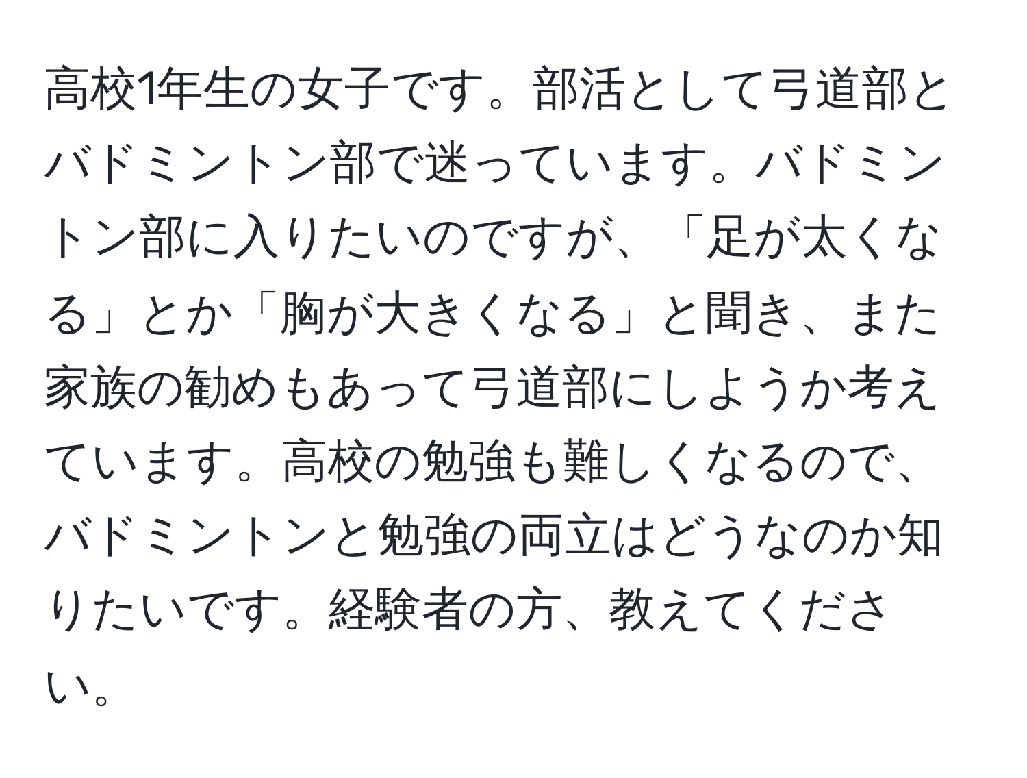 高校1年生の女子です。部活として弓道部とバドミントン部で迷っています。バドミントン部に入りたいのですが、「足が太くなる」とか「胸が大きくなる」と聞き、また家族の勧めもあって弓道部にしようか考えています。高校の勉強も難しくなるので、バドミントンと勉強の両立はどうなのか知りたいです。経験者の方、教えてください。