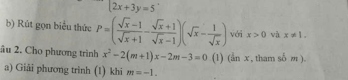 2x+3y=5
b) Rút gọn biểu thức P=( (sqrt(x)-1)/sqrt(x)+1 - (sqrt(x)+1)/sqrt(x)-1 )(sqrt(x)- 1/sqrt(x) ) với x>0 và x!= 1. 
âu 2. Cho phương trình x^2-2(m+1)x-2m-3=0 (1) (ần x, tham số m ). 
a) Giải phương trình (1) khi m=-1.