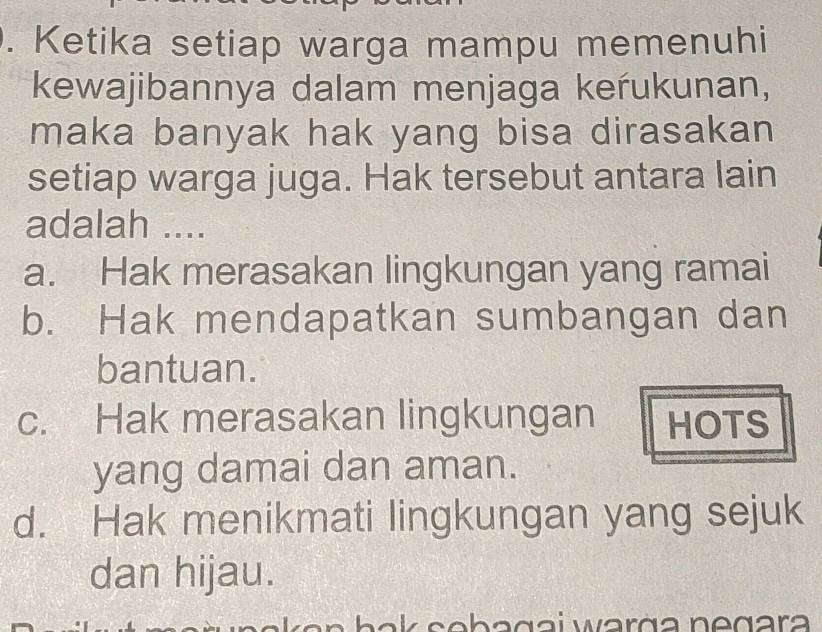 Ketika setiap warga mampu memenuhi
kewajibannya dalam menjaga kerukunan,
maka banyak hak yang bisa dirasakan
setiap warga juga. Hak tersebut antara lain
adalah ....
a. Hak merasakan lingkungan yang ramai
b. Hak mendapatkan sumbangan dan
bantuan.
c. Hak merasakan lingkungan HOTS
yang damai dan aman.
d. Hak menikmati lingkungan yang sejuk
dan hijau.