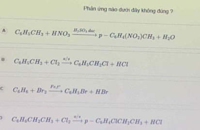 Phản ứng nào dưới đây không đúng ?
A C_6H_5CH_3+HNO_3xrightarrow H_2SO_4dacp-C_6H_4(NO_2)CH_3+H_2O
B C_6H_5CH_3+Cl_2xrightarrow a/sC_6H_5CH_2Cl+HCl
C C_6H_6+Br_2xrightarrow Fe_2t°C_6H_5Br+HBr
J C_6H_6CH_2CH_3+Cl_2xrightarrow a/sp-C_6H_4ClCH_2CH_3+HCl