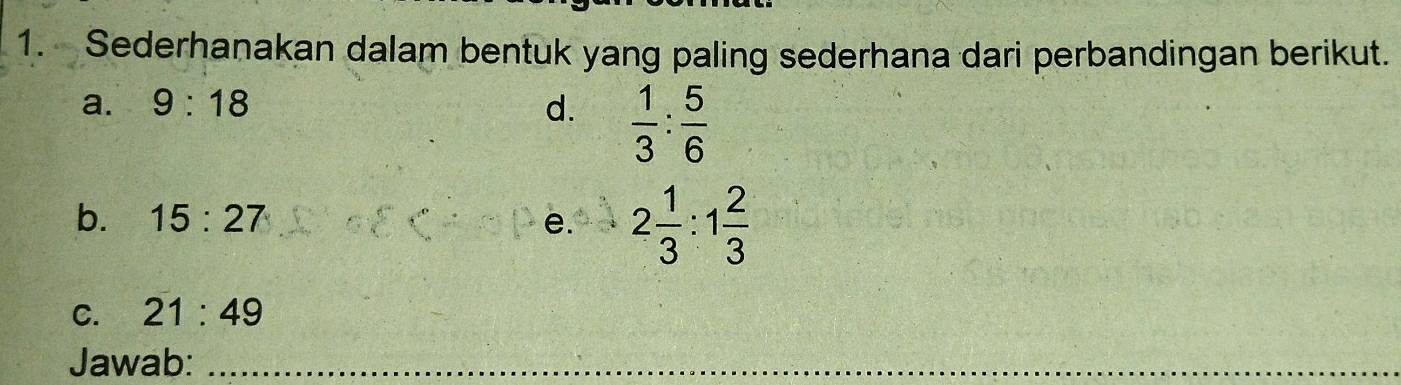 Sederhanakan dalam bentuk yang paling sederhana dari perbandingan berikut. 
a. 9:18 d.  1/3 : 5/6 
b. 15:27 e. 2 1/3 :1 2/3 
C. 21:49
Jawab:_