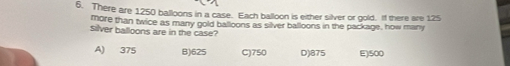 There are 1250 balloons in a case. Each balloon is either silver or gold. If there are 125
more than twice as many gold balloons as silver balloons in the package, how many
Silver balloons are in the case?
A) 375 B) 625 C) 750 D) 875 E) 500