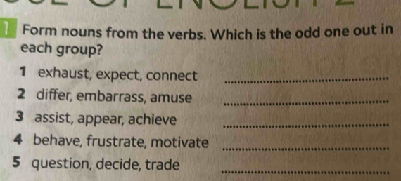 Form nouns from the verbs. Which is the odd one out in 
each group? 
1 exhaust, expect, connect_ 
2 differ, embarrass, amuse_ 
3 assist, appear, achieve_ 
4 behave, frustrate, motivate_ 
5 question, decide, trade 
_