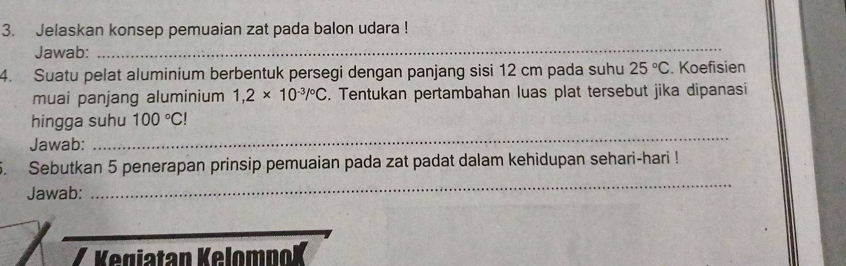 Jelaskan konsep pemuaian zat pada balon udara ! 
Jawab:_ 
4. Suatu pelat aluminium berbentuk persegi dengan panjang sisi 12 cm pada suhu 25°C. Koefisien 
muai panjang aluminium 1,2* 10^(-3)/^circ C. Tentukan pertambahan luas plat tersebut jika dipanasi 
hingga suhu 100°C!
Jawab: 
_ 
5. Sebutkan 5 penerapan prinsip pemuaian pada zat padat dalam kehidupan sehari-hari ! 
Jawab: 
_ 
Kegiatan KelomnoK