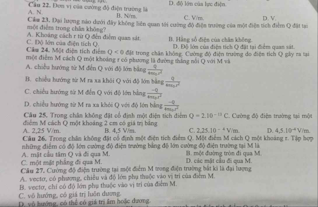 D. độ lớn của lực điện.
Câu 22. Đơn vị của cường độ điện trường là
A. N. B. N/m.
C. V/m. D. V.
Câu 23. Đại lượng nào dưới đây không liên quan tới cường độ điện trường của một điện tích điểm Q đặt tại
một điểm trong chân không?
A. Khoảng cách r từ Q đến điểm quan sát. B. Hằng số điện của chân không.
C. Độ lớn của điện tích Q.
D. Độ lớn của điện tích Q đặt tại điểm quan sát.
Câu 24. Một điện tích điểm Q<0</tex> đặt trong chân không. Cường độ điện trường do điện tích Q gây ra tại
một điểm M cách Q một khoảng r có phương là đường thăng nối Q với M và
A. chiều hướng từ M đến Q với độ lớn bằng frac Q4π varepsilon _0.r^2
B. chiều hướng từ M ra xa khỏi Q với độ lớn bằng frac Q4π varepsilon _0r^2
C. chiều hướng từ M đến Q với độ lớn bằng frac -Q4π varepsilon _0r^2
D. chiều hướng từ M ra xa khỏi Q với độ lớn bằng frac -Q4π varepsilon _0.r^2
Câu 25. Trong chân không đặt cổ định một điện tích điểm Q=2.10^(-13)C. Cường độ điện trường tại một
điểm M cách Q một khoảng 2 cm có giá trị bằng
A. 2,25 V/m. B. 4,5 V/m. C. 2,25.10^(-4)V/m. D. 4,5.10^(-4)V/m.
Câu 26. Trong chân không đặt cố định một điện tích điểm Q. Một điểm M cách Q một khoảng r. Tập hợp
những điểm có độ lớn cường độ điện trường bằng độ lớn cường độ điện trường tại M là
A. mặt cầu tâm Q và đi qua M. B. một đường tròn đi qua M.
C. một mặt phẳng đi qua M.
D. các mặt cầu đi qua M.
Câu 27. Cường độ điện trường tại một điểm M trong điện trường bất kì là đại lượng
A. vectơ, có phương, chiều và độ lớn phụ thuộc vào vị trí của điểm M.
B. vectơ, chỉ có độ lớn phụ thuộc vào vị trí của điểm M.
C. vô hướng, có giá trị luôn dương.
D. vô hướng, có thể có giá trị âm hoặc dương.