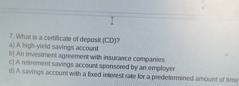 What is a certificate of deposit (CD)?
a) A high-yield savings account
b) An investment agreement with insurance companies
c) A retirement savings account sponsored by an employer
d) A savings account with a fixed interest rate for a predetermined amount of time