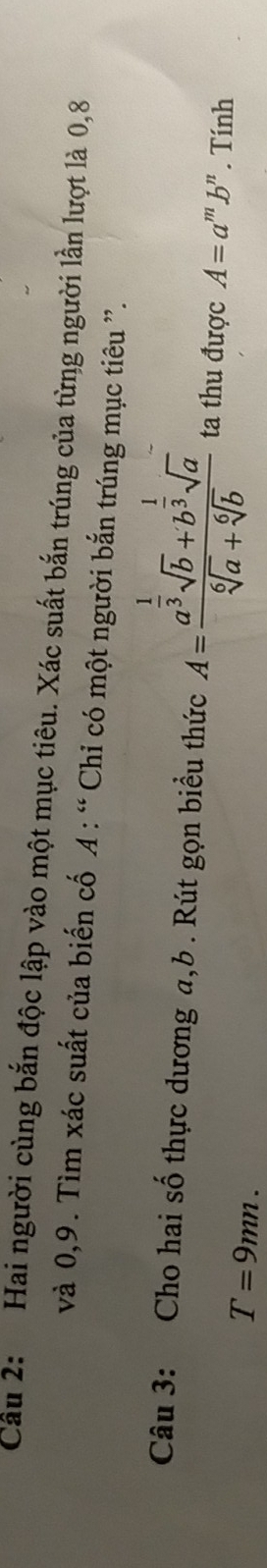 Cầu 2: Hai người cùng bắn độc lập vào một mục tiêu. Xác suất bắn trúng của từng người lần lượt là 0, 8
và 0, 9. Tìm xác suất của biến cố A : “ Chỉ có một người bắn trúng mục tiêu ”. 
Câu 3: Cho hai số thực dương a, b. Rút gọn biểu thức A=frac a^(frac 1)3sqrt(b)+b^(frac 1)3sqrt(a)sqrt[6](a)+sqrt[6](b) ta thu được A=a^mb^n. Tính
T=9mn.
