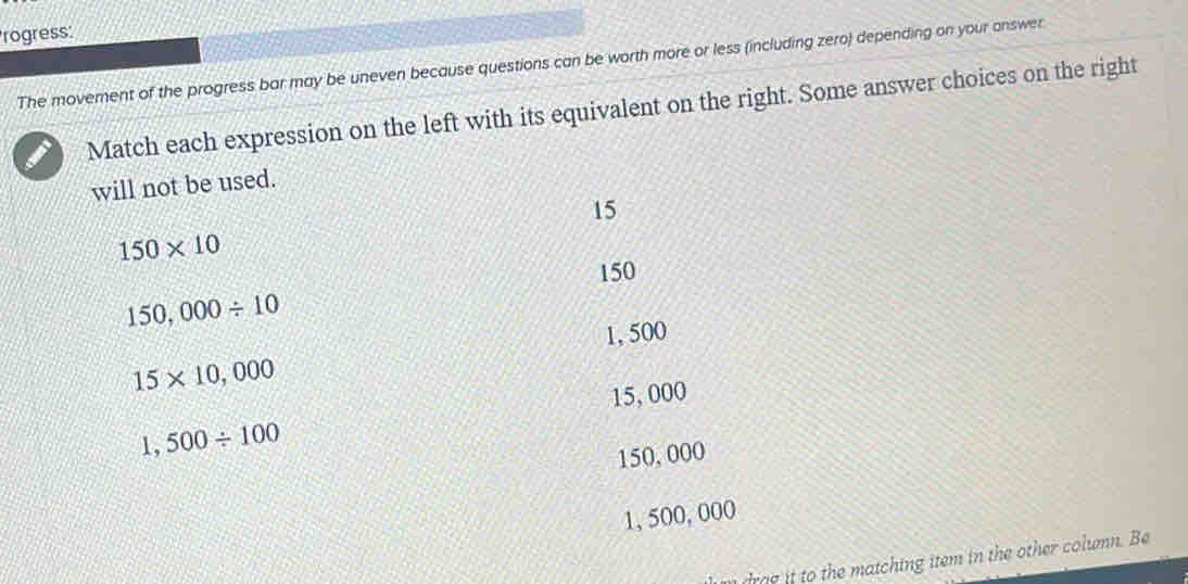 rogress:
The movement of the progress bar may be uneven because questions can be worth more or less (including zero) depending on your answer
Match each expression on the left with its equivalent on the right. Some answer choices on the right
will not be used.
15
150* 10
150
150,000/ 10
1, 500
15* 10,000
15, 000
1,500/ 100
150, 000
1, 500, 000
dra e it to the matching item in the other column. Be