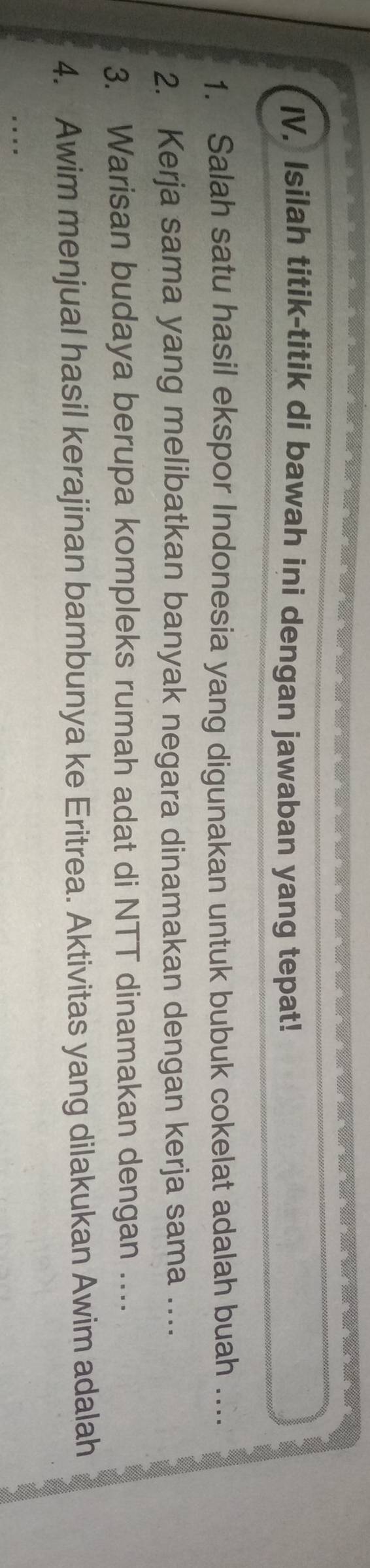 Isilah titik-titik di bawah ini dengan jawaban yang tepat! 
1. Salah satu hasil ekspor Indonesia yang digunakan untuk bubuk cokelat adalah buah ... 
2. Kerja sama yang melibatkan banyak negara dinamakan dengan kerja sama …._ 
3. Warisan budaya berupa kompleks rumah adat di NTT dinamakan dengan ...._ 
4. Awim menjual hasil kerajinan bambunya ke Eritrea. Aktivitas yang dilakukan Awim adalah 
_