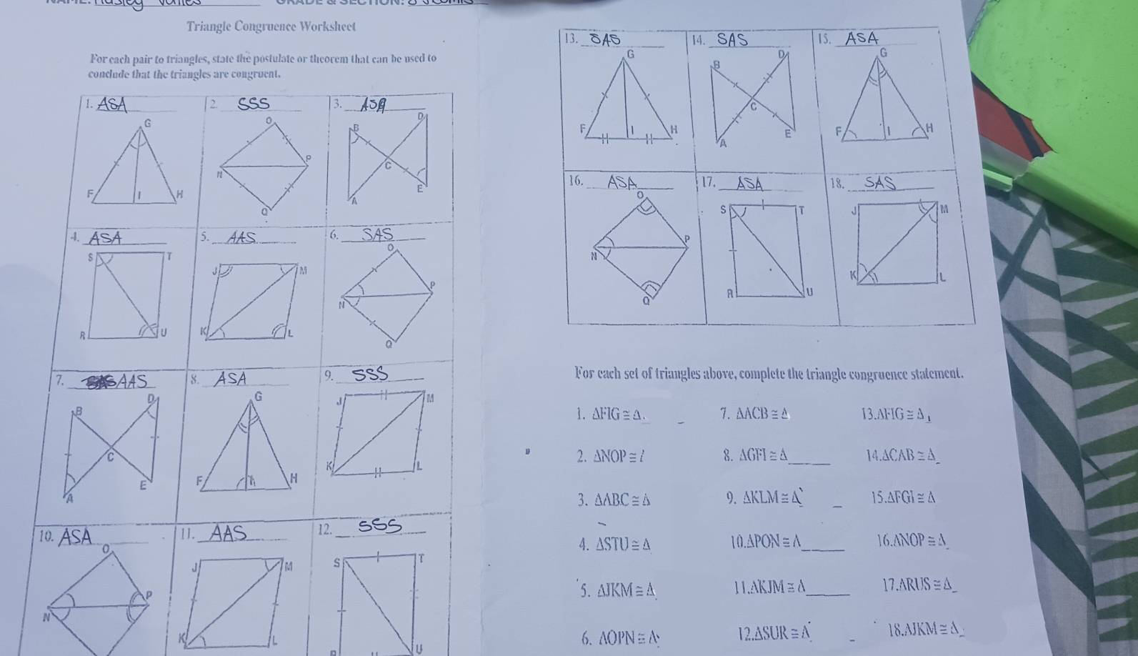 Triangle Congruence Worksheet 
For each pair to triangles, state the postulate or theorem that can be used to 
For each set of triangles above, complete the triangle congruence statement. 
1. △ FIG≌ △. 7. △ ACB≌ △ 13.△ FIG≌ △ _1
2. △ NOP≌ t 8. △ GFI≌ △ _ 14.△ CAB≌ △ _ 
3. △ ABC≌ △ 9. AKLM≅ Δ _ 15.△ FGI≌ △
4. △ STU≌ △
16.△ NOP≌ △
1 0.△ PONequiv △ _ 
5. △ JKM≌ △ 11.△ KJM≌ △ _ 17.ARUS≌ △ _ 
_
18.AJKM≌ △ _ 
6. △ OPN≌ △
12.△ SUR≌