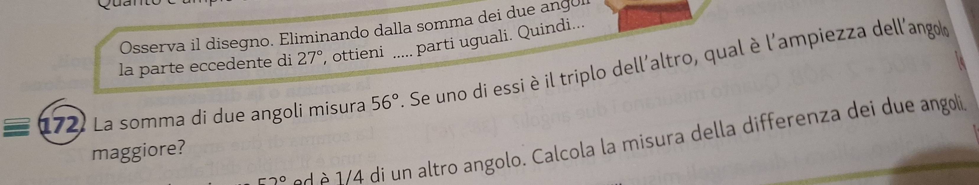 Osserva il disegno. Eliminando dalla somma dei due ang 
la parte eccedente di 27° , ottieni ..... parti uguali. Quindi...
172 La somma di due angoli misura 56° _ . Se uno di essi è il triplo dell'altro, qual è l'ampiezza dell'angold
-20 n ltro angolo. Calcola la misura della differenza dei due angoli 
maggiore?